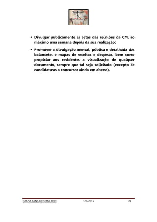 GRAZIA.TANTA@GMAIL.COM 1/5/2015 24
Divulgar publicamente as actas das reuniões da CM, no
máximo uma semana depois da sua realização;
Promover a divulgação mensal, pública e detalhada dos
balancetes e mapas de receitas e despesas, bem como
propiciar aos residentes a visualização de qualquer
documento, sempre que tal seja solicitado (excepto de
candidaturas a concursos ainda em aberto).
 
