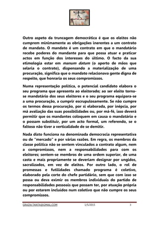 GRAZIA.TANTA@GMAIL.COM 1/5/2015 3
Outro aspeto da truncagem democrática é que os eleitos não
cumprem minimamente as obrigações inerentes a um contrato
de mandato. O mandato é um contrato em que o mandatário
recebe poderes do mandante para que possa atuar e praticar
actos em função dos interesses do último. O facto da sua
etimologia estar em manum datum (o aperto de mãos que
selaria o contrato), dispensando a materialização de uma
procuração, significa que o mandato relacionava gente digna de
respeito, que honraria os seus compromissos.
Numa representação política, o potencial candidato elabora o
seu programa que apresenta ao eleitorado; ao ser eleito torna-
se mandatário dos seus eleitores e o seu programa equipara-se
a uma procuração, a cumprir escrupulosamente. Se não cumpre
os termos dessa procuração, por si elaborada, por inépcia, por
má avaliação das suas possibilidades ou, por má-fé, isso deverá
permitir que os mandantes coloquem em causa o mandatário e
o possam substituir, por um acto formal, um referendo, se o
faltoso não tiver a verticalidade de se demitir.
Nada disto funciona na denominada democracia representativa
ou de “mercado” e por várias razões. Em regra, os membros da
classe política não se sentem vinculados a contrato algum, nem
a compromissos, nem a responsabilidades para com os
eleitores; sentem-se membros de uma ordem superior, de uma
casta e mais propriamente se deveriam designar por ungidos,
sacralizados, em vez de eleitos. Por outro lado, o rol de
promessas e futilidades chamado programa é coletivo,
elaborado pela corte do chefe partidário, sem que com isso se
possa ou deva eximir os membros individuais do partido de
responsabilidades pessoais que possam ter, por atuação própria
ou por estarem incluídos num coletivo que não cumpre os seus
compromissos.
 