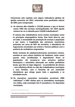 GRAZIA.TANTA@GMAIL.COM 1/5/2015 6
Iniciaremos este capítulo com alguns indicadores globais da
gestão camarária em 2013, colocando entre parêntesis valores
de 2003, para comparação:
a) As câmaras dão trabalho a 121160 pessoas a que se devem
somar 5402 dos serviços municipalizados. Em 2014 aquele
número ter-se-á reduzido para 116560 trabalhadores2
.
O volume dos trabalhadores torna muitos municípios como
os principais empregadores locais. Esse facto deve-se, por
um lado, à necessidade da prestação de serviços à população
e por outro, à fragilidade das estruturas económicas
presentes em cerca de 80% do território, à abundância de
negociantes encostados aos erários e favores públicos com a
ausência de verdadeiros empresários.
Neste contexto de subdesenvolvimento económico crónico,
mantém-se uma cultura histórica de fatalismo, tanto maior
quanto mais envelhecidas e dependentes ficam as
populações. Ali encastra-se uma estrutura política
hierárquica e autoritária alicerçada em mafias partidárias
locais, que têm no topo oligarcas - os presidentes de câmara
- com influência direta na vida dos trabalhadores municipais
e suas famílias, com o fomento de um acentuado
clientelismo que atinge quase toda a população e as
atividades locais.
b) Os executivos camarários (vereações) envolviam 2086
indivíduos3
e 6487 eleitos para as assembleias municipais;
em média, cada município tem 9 vereadores e 21 deputados
municipais.
2
http://expresso.sapo.pt/camaras-perdem-19-mil-trabalhadores-em-3-anos=f917055#ixzz3VWWVRS64
3
http://grazia-tanta.blogspot.pt/2013/11/autarquicas-2013-e-putrefacao-do.html
 