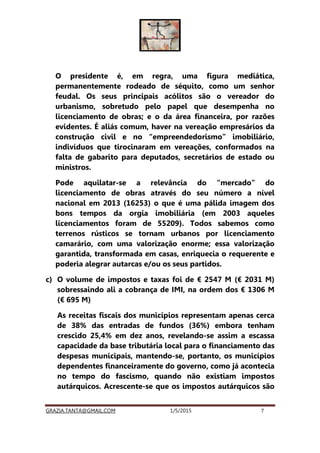 GRAZIA.TANTA@GMAIL.COM 1/5/2015 7
O presidente é, em regra, uma figura mediática,
permanentemente rodeado de séquito, como um senhor
feudal. Os seus principais acólitos são o vereador do
urbanismo, sobretudo pelo papel que desempenha no
licenciamento de obras; e o da área financeira, por razões
evidentes. É aliás comum, haver na vereação empresários da
construção civil e no “empreendedorismo” imobiliário,
indivíduos que tirocinaram em vereações, conformados na
falta de gabarito para deputados, secretários de estado ou
ministros.
Pode aquilatar-se a relevância do “mercado” do
licenciamento de obras através do seu número a nível
nacional em 2013 (16253) o que é uma pálida imagem dos
bons tempos da orgia imobiliária (em 2003 aqueles
licenciamentos foram de 55209). Todos sabemos como
terrenos rústicos se tornam urbanos por licenciamento
camarário, com uma valorização enorme; essa valorização
garantida, transformada em casas, enriquecia o requerente e
poderia alegrar autarcas e/ou os seus partidos.
c) O volume de impostos e taxas foi de € 2547 M (€ 2031 M)
sobressaindo ali a cobrança de IMI, na ordem dos € 1306 M
(€ 695 M)
As receitas fiscais dos municípios representam apenas cerca
de 38% das entradas de fundos (36%) embora tenham
crescido 25,4% em dez anos, revelando-se assim a escassa
capacidade da base tributária local para o financiamento das
despesas municipais, mantendo-se, portanto, os municípios
dependentes financeiramente do governo, como já acontecia
no tempo do fascismo, quando não existiam impostos
autárquicos. Acrescente-se que os impostos autárquicos são
 
