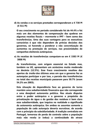 GRAZIA.TANTA@GMAIL.COM 1/5/2015 9
d) As vendas e os serviços prestados corresponderam a € 738 M
(€ 511 M)
O seu crescimento no período considerado foi de 44.4% e foi
mais um dos elementos de compensação das quebras em
algumas receitas fiscais – mormente o IMT – bem como das
transferências. Uma das suas vantagens para os executivos
camarários é que não dependem de prévias decisões dos
governos, só havendo a ponderar a não concretização de
aumentos na prestação de serviços, nas proximidades de
campanhas eleitorais autárquicas.
e) As receitas de transferências computam-se em € 3383 M (€
3008 M)
As transferências, com origem essencial no Estado mas,
também na UE, apresentam um acréscimo muito moderado
no decénio (12.5%). Esse fraco crescimento resultou dos
apertos da troika dos últimos anos em que o governo fez as
autarquias participar e por isso, a parcela das transferências
no total das receitas municipais passaram para 50.7% (eram
54.2% em 2003).
Esta situação de dependência face ao governo de turno
mantém uma subalternidade financeira que não corresponde
a uma desejável autonomia política. Nas atuais disputas
entre o poder autárquico e o governo a propósito da
privatização da água e da gestão dos resíduos é bem clara
essa subalternidade, que inquina na realidade o significado
da autonomia autárquica. Em ambos os assuntos somente a
população de cada autarquia deveria escrutinar, de acordo
com o princípio da subsidiariedade. A tradição centralista em
Portugal, temerosa de perda de controlo sobre a população
mais não revela (e induz) a continuidade do atraso
 
