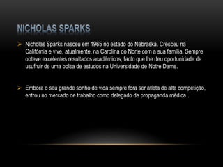  Nicholas Sparks nasceu em 1965 no estado do Nebraska. Cresceu na
Califórnia e vive, atualmente, na Carolina do Norte com a sua família. Sempre
obteve excelentes resultados académicos, facto que lhe deu oportunidade de
usufruir de uma bolsa de estudos na Universidade de Notre Dame.
 Embora o seu grande sonho de vida sempre fora ser atleta de alta competição,
entrou no mercado de trabalho como delegado de propaganda médica .
 