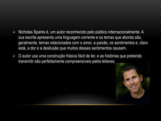  Nicholas Sparks é, um autor reconhecido pelo público internacionalmente. A
sua escrita apresenta uma linguagem corrente e os temas que aborda são,
geralmente, temas relacionados com o amor, a paixão, os sentimentos e, claro
está, a dor e a desilusão que muitos desses sentimentos causam.
 O autor usa uma construção frásica fácil de ler, e as histórias que pretende
transmitir são perfeitamente compreensíveis pelos leitores.
 