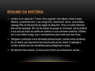  London é um rapaz de 17 anos, rico e popular, com alguns vícios e maus
hábitos. Juntamente com o seu amigo Eric, descrimina Jamie, uma simples
rapariga filha do Reverendo da região de Beaufort. Tinha um estilo diferente
das outras raparigas. Em vez de calças de ganga ou minissaia, Jamie preferia
a sua saia por baixo do joelho em xadrez e a sua camisola castanha. A Bíblia
era a sua melhor amiga, que a acompanhava para onde quer que fosse.
 Obrigado a participar numa atividade extracurricular, London entra no elenco
de um teatro cujo argumento fora escrito pelo pai de Jamie. A rapariga e
London acabam por ser escolhidos para protagonizar a peça.
 No decorrer dos ensaios, os dois jovens foram-se conhecendo, saindo…
 