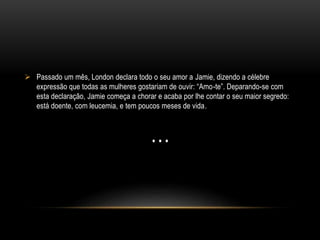  Passado um mês, London declara todo o seu amor a Jamie, dizendo a célebre
expressão que todas as mulheres gostariam de ouvir: “Amo-te”. Deparando-se com
esta declaração, Jamie começa a chorar e acaba por lhe contar o seu maior segredo:
está doente, com leucemia, e tem poucos meses de vida.
…
 