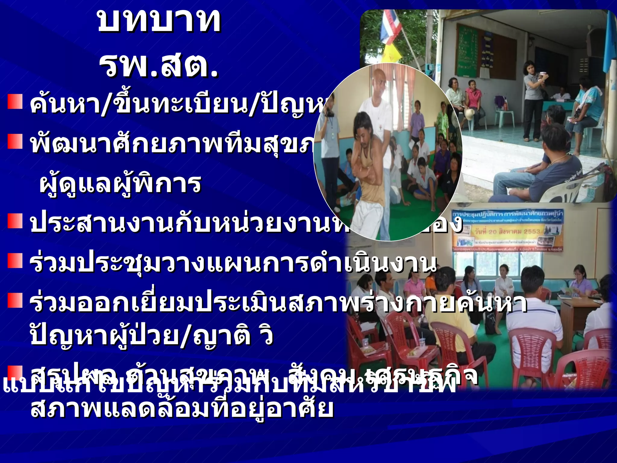 บทบาท
        รพ.สต.
   ค้นหา/ขึ้นทะเบียน/ปัญหาเบื้องต้น
   พัฒนาศักยภาพทีมสุขภาพ/ผู้นำา/
    ผู้ดูแลผู้พิการ
   ประสานงานกับหน่วยงานที่เกี่ยวข้อง
   ร่วมประชุมวางแผนการดำาเนินงาน
   ร่วมออกเยี่ยมประเมินสภาพร่างกายค้นหา
   ปัญหาผู้ป่วย/ญาติ วิ
กแบบแก้ไขปัญหาร่ภาพบสังคม เศรษฐกิจ
   สรุปผล ด้านสุข วมกั ทีมสหวิชาชีพ
   สภาพแลดล้อมที่อยู่อาศัย
 