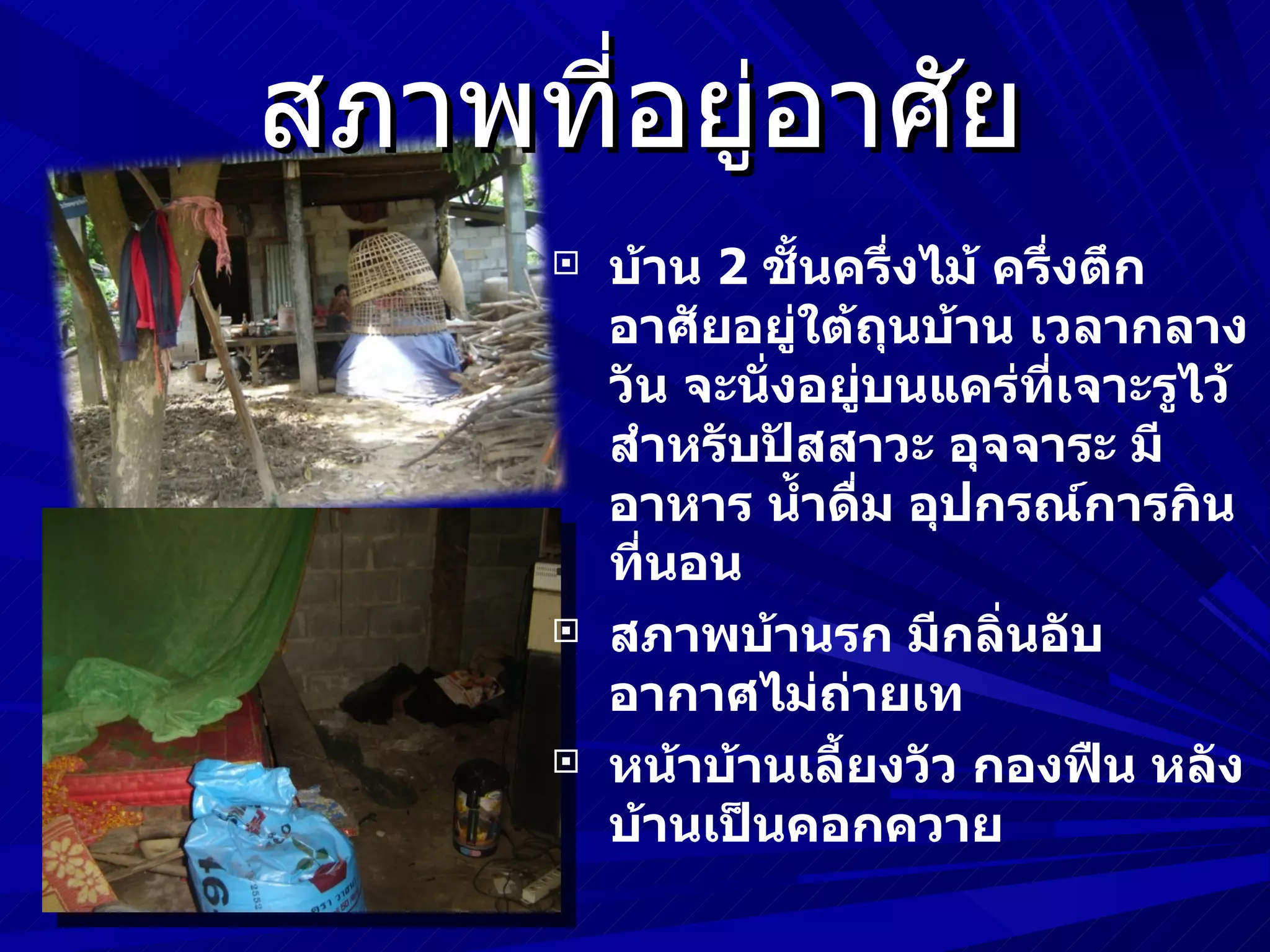 สภาพที่อยู่อาศัย
         บ้าน 2 ชันครึ่งไม้ ครึ่งตึก
                    ้
          อาศัยอยู่ใต้ถุนบ้าน เวลากลาง
          วัน จะนั่งอยู่บนแคร่ที่เจาะรูไว้
          สำาหรับปัสสาวะ อุจจาระ มี
          อาหาร นำ้าดืม อุปกรณ์การกิน
                        ่
          ที่นอน
         สภาพบ้านรก มีกลิ่นอับ
          อากาศไม่ถ่ายเท
         หน้าบ้านเลี้ยงวัว กองฟืน หลัง
          บ้านเป็นคอกควาย
 