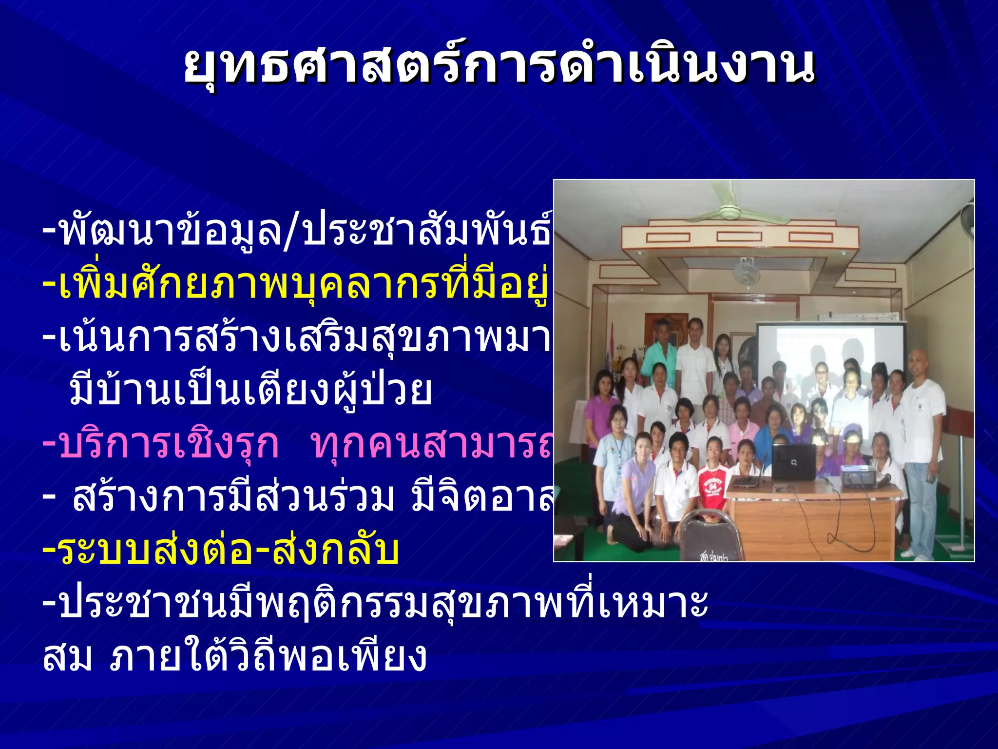 ยุทธศาสตร์การดำาเนินงาน

-พัฒนาข้อมูล/ประชาสัมพันธ์
-เพิ่มศักยภาพบุคลากรที่มีอยู่
-เน้นการสร้างเสริมสุขภาพมากกว่ารักษา
  มีบ้านเป็นเตียงผู้ปวย
                     ่
-บริการเชิงรุก ทุกคนสามารถจัดการได้
- สร้างการมีสวนร่วม มีจิตอาสา
              ่
-ระบบส่งต่อ-ส่งกลับ
-ประชาชนมีพฤติกรรมสุขภาพที่เหมาะ
สม ภายใต้วิถีพอเพียง
 