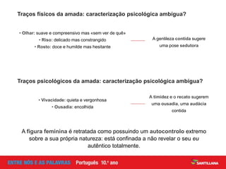 Traços físicos da amada: caracterização psicológica ambígua?
• Olhar: suave e compreensivo mas «sem ver de quê»
• Riso: delicado mas constrangido
• Rosto: doce e humilde mas hesitante
A gentileza contida sugere
uma pose sedutora
Traços psicológicos da amada: caracterização psicológica ambígua?
• Vivacidade: quieta e vergonhosa
• Ousadia: encolhida
A timidez e o recato sugerem
uma ousadia, uma audácia
contida
A figura feminina é retratada como possuindo um autocontrolo extremo
sobre a sua própria natureza: está confinada a não revelar o seu eu
autêntico totalmente.
 