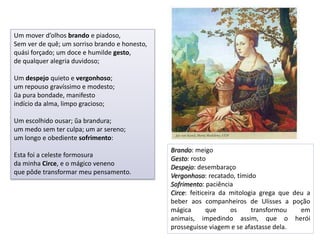 Um mover d’olhos brando e piadoso,
Sem ver de quê; um sorriso brando e honesto,
quási forçado; um doce e humilde gesto,
de qualquer alegria duvidoso;

Um despejo quieto e vergonhoso;
um repouso gravíssimo e modesto;
ũa pura bondade, manifesto
indício da alma, limpo gracioso;

Um escolhido ousar; ũa brandura;
um medo sem ter culpa; um ar sereno;
um longo e obediente sofrimento:
                                               Brando: meigo
Esta foi a celeste formosura
                                               Gesto: rosto
da minha Circe, e o mágico veneno
                                               Despejo: desembaraço
que pôde transformar meu pensamento.
                                               Vergonhoso: recatado, tímido
                                               Sofrimento: paciência
                                               Circe: feiticeira da mitologia grega que deu a
                                               beber aos companheiros de Ulisses a poção
                                               mágica       que     os     transformou    em
                                               animais, impedindo assim, que o herói
                                               prosseguisse viagem e se afastasse dela.
 