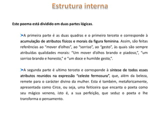 Este poema está dividido em duas partes lógicas.

      A primeira parte é as duas quadras e o primeiro terceto e corresponde à
    acumulação de atributos físicos e morais da figura feminina. Assim, são feitas
    referências ao “mover d’olhos”, ao “sorriso”, ao “gesto”, às quais são sempre
    atribuídas qualidades morais: “Um mover d’olhos brando e piadoso,”, “um
    sorriso brando e honesto,” e “um doce e humilde gesto,”.

      A segunda parte é ultimo terceto e corresponde à síntese de todos esses
    atributos reunidos na expressão “celeste fermosura”, que, além da beleza,
    remete para o carácter divino da mulher. Esta é também, metaforicamente,
    apresentada como Circe, ou seja, uma feiticeira que encanta o poeta como
    seu mágico veneno, isto é, a sua perfeição, que seduz o poeta e lhe
    transforma o pensamento.
 