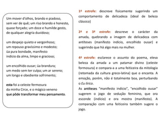 1ª estrofe: descreve fisicamente sugerindo um
                                            comportamento de delicadeza (ideal de beleza
Um mover d'olhos, brando e piadoso,
sem ver de quê; um riso brando e honesto,   clássico)
quase forçado; um doce e humilde gesto,
de qualquer alegria duvidoso;               2ª e 3ª estrofe: descreve o carácter da
                                            amada, quebrando a imagem de delicadeza com
um despejo quieto e vergonhoso;             antíteses (manifesto indício, encolhido ousar) e
um repouso gravíssimo e modesto;            sugerindo que há algo mais na mulher.
üa pura bondade, manifesto
indício da alma, limpo e gracioso;          4ª estrofe: esclarece o assunto do poema, eleva
                                            beleza da amada a um patamar divino (celeste
um encolhido ousar; üa brandura;
                                            formosura) e compara-a a uma feiticeira da mitologia
um medo sem ter culpa; um ar sereno;
                                            (retomada da cultura greco-latina) que o encanta. A
um longo e obediente sofrimento;
                                            emoção, porém, não é totalmente boa, perturbando
esta foi a celeste fermosura                o Eu lírico.
da minha Circe, e o mágico veneno           As antíteses "manifesto indício", "encolhido ousar"
que pôde transformar meu pensamento.        sugerem o jogo de sedução feminino, que ora
                                            esconde (indício) e ora mostra (manifesto). A
                                            comparação com uma feiticeira também sugere o
                                            jogo.
 