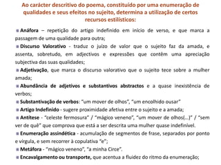 Ao carácter descritivo do poema, constituído por uma enumeração de
  qualidades e seus efeitos no sujeito, determina a utilização de certos
                           recursos estilísticos:
  Anáfora – repetição do artigo indefinido em início de verso, e que marca a
passagem de uma qualidade para outra;
  Discurso Valorativo - traduz o juízo de valor que o sujeito faz da amada, e
assenta, sobretudo, em adjectivos e expressões que contêm uma apreciação
subjectiva das suas qualidades;
  Adjetivação, que marca o discurso valorativo que o sujeito tece sobre a mulher
amada;
  Abundância de adjetivos e substantivos abstractos e a quase inexistência de
verbos;
  Substantivação de verbos: “um mover de olhos”, “um encolhido ousar”
  Artigo Indefinido - sugere proximidade afetiva entre o sujeito e a amada;
  Antítese - “celeste fermosura” / “mágico veneno”, “um mover de olhos(…)” / “sem
ver de quê” que comprova que está a ser descrita uma mulher quase indefinível.
  Enumeração assindética - acumulação de segmentos de frase, separados por ponto
e vírgula, e sem recorrer à copulativa “e”;
  Metáfora - “mágico veneno”, “a minha Circe”.
  Encavalgamento ou transporte, que acentua a fluidez do ritmo da enumeração;
 