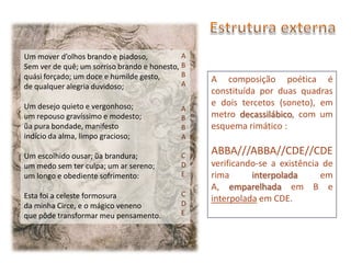 Um mover d’olhos brando e piadoso,           A
Sem ver de quê; um sorriso brando e honesto, B
quási forçado; um doce e humilde gesto,      B
                                             A
                                                 A composição poética é
de qualquer alegria duvidoso;
                                                 constituída por duas quadras
Um desejo quieto e vergonhoso;                   e dois tercetos (soneto), em
                                            A
um repouso gravíssimo e modesto;            B    metro decassilábico, com um
ũa pura bondade, manifesto                  B    esquema rimático :
indício da alma, limpo gracioso;            A

Um escolhido ousar; ũa brandura;            C    ABBA///ABBA//CDE//CDE
um medo sem ter culpa; um ar sereno;        D    verificando-se a existência de
um longo e obediente sofrimento:            E    rima      interpolada      em
                                                 A, emparelhada em B e
Esta foi a celeste formosura                C
                                            D
                                                 interpolada em CDE.
da minha Circe, e o mágico veneno
que pôde transformar meu pensamento.        E
 