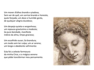 Um mover d’olhos brando e piadoso,
Sem ver de quê; um sorriso brando e honesto,
quási forçado; um doce e humilde gesto,
de qualquer alegria duvidoso;

Um despejo quieto e vergonhoso;
um repouso gravíssimo e modesto;
ũa pura bondade, manifesto
indício da alma, limpo gracioso;

Um escolhido ousar; ũa brandura;
um medo sem ter culpa; um ar sereno;
um longo e obediente sofrimento:

Esta foi a celeste formosura
da minha Circe, e o mágico veneno
que pôde transformar meu pensamento.
 