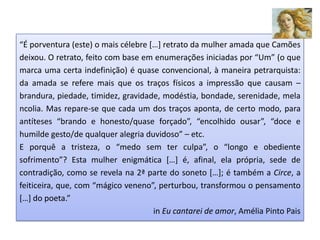 “É porventura (este) o mais célebre […] retrato da mulher amada que Camões
deixou. O retrato, feito com base em enumerações iniciadas por “Um” (o que
marca uma certa indefinição) é quase convencional, à maneira petrarquista:
da amada se refere mais que os traços físicos a impressão que causam –
brandura, piedade, timidez, gravidade, modéstia, bondade, serenidade, mela
ncolia. Mas repare-se que cada um dos traços aponta, de certo modo, para
antíteses “brando e honesto/quase forçado”, “encolhido ousar”, “doce e
humilde gesto/de qualquer alegria duvidoso” – etc.
E porquê a tristeza, o “medo sem ter culpa”, o “longo e obediente
sofrimento”? Esta mulher enigmática […] é, afinal, ela própria, sede de
contradição, como se revela na 2ª parte do soneto […]; é também a Circe, a
feiticeira, que, com “mágico veneno”, perturbou, transformou o pensamento
[…] do poeta.”
                                     in Eu cantarei de amor, Amélia Pinto Pais
 