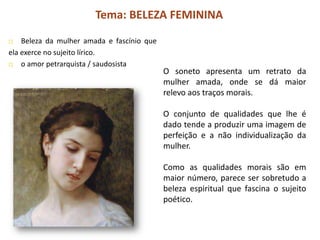 Tema: BELEZA FEMININA
   Beleza da mulher amada e fascínio que
ela exerce no sujeito lírico.
   o amor petrarquista / saudosista
                                            O soneto apresenta um retrato da
                                            mulher amada, onde se dá maior
                                            relevo aos traços morais.

                                            O conjunto de qualidades que lhe é
                                            dado tende a produzir uma imagem de
                                            perfeição e a não individualização da
                                            mulher.

                                            Como as qualidades morais são em
                                            maior número, parece ser sobretudo a
                                            beleza espiritual que fascina o sujeito
                                            poético.
 
