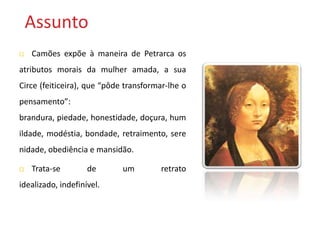 Assunto
   Camões expõe à maneira de Petrarca os
atributos morais da mulher amada, a sua
Circe (feiticeira), que “pôde transformar-lhe o
pensamento”:
brandura, piedade, honestidade, doçura, hum
ildade, modéstia, bondade, retraimento, sere
nidade, obediência e mansidão.

   Trata-se        de       um        retrato
idealizado, indefinível.
 