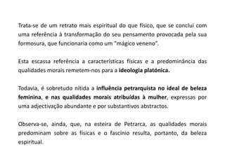 Trata-se de um retrato mais espiritual do que físico, que se conclui com
uma referência à transformação do seu pensamento provocada pela sua
formosura, que funcionaria como um “mágico veneno”.

Esta escassa referência a características físicas e a predominância das
qualidades morais remetem-nos para a ideologia platónica.

Todavia, é sobretudo nítida a influência petrarquista no ideal de beleza
feminina, e nas qualidades morais atribuídas à mulher, expressas por
uma adjectivação abundante e por substantivos abstractos.

Observa-se, ainda, que, na esteira de Petrarca, as qualidades morais
predominam sobre as físicas e o fascínio resulta, portanto, da beleza
espiritual.
 
