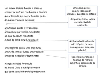 Um mover d'olhos, brando e piadoso,               Olhar, riso, gesto:
sem ver de quê; um riso brando e honesto,        caracterizados por
                                            atitudes, qualidades, estado
quase forçado; um doce e humilde gesto,                    s.
de qualquer alegria duvidoso;                   Artigo indefinido: indica
                                                    elevado nível de
                                                       abstração.
um despejo quieto e vergonhoso;
um repouso gravíssimo e modesto;
üa pura bondade, manifesto
indício da alma, limpo e gracioso;
                                              Atributos habitualmente
                                                não próprios de uma
um encolhido ousar; uma brandura;             dama galante; antes do
                                                      galante!
um medo sem ter culpa; um ar sereno;
um longo e obediente sofrimento;               Cadência monótona e
                                                iterativa do retrato:
esta foi a celeste fermosura                  sublinha a serenidade da
                                                       amada.
da minha Circe, e o mágico veneno
que pôde transformar meu pensamento.
 