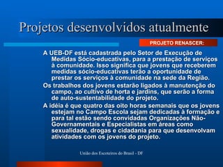 Projetos desenvolvidos atualmente A UEB-DF está cadastrada pelo Setor de Execução de Medidas Sócio-educativas, para a prestação de serviços à comunidade. Isso significa que jovens que receberem medidas sócio-educativas terão a oportunidade de prestar os serviços à comunidade na sede da Região. Os trabalhos dos jovens estarão ligados à manutenção do campo, ao cultivo de horta e jardins, que serão a forma de auto-sustentabilidade do projeto. A idéia é que quatro das oito horas semanais que os jovens estejam no Campo Escola sejam dedicadas à formação e para tal estão sendo convidadas Organizações Não-Governamentais e Especialistas em áreas como sexualidade, drogas e cidadania para que desenvolvam atividades com os jovens do projeto.  PROJETO RENASCER:  