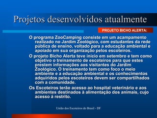 Projetos desenvolvidos atualmente O programa ZooCamping consiste em um acampamento realizado no Jardim Zoológico, com estudantes da rede pública de ensino, voltado para a educação ambiental e apoiado em sua organização pelos escoteiros. O projeto Bicho Alerta teve início em setembro e tem como objetivo o treinamento de escoteiros para que estes prestem informações aos visitantes do Jardim Zoológico. O treinamento tem como foco o meio ambiente e a educação ambiental e os conhecimentos adquiridos pelos escoteiros devem ser compartilhados com a comunidade.  Os Escoteiros terão acesso ao hospital veterinário e aos ambientes destinados à alimentação dos animais, cujo acesso á restrito.  PROJETO BICHO ALERTA:  