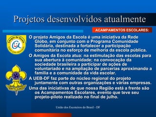 Projetos desenvolvidos atualmente O projeto Amigos da Escola é uma iniciativa da Rede Globo, em conjunto com o Programa Comunidade Solidária, destinada a fortalecer a participação comunitária no esforço de melhoria da escola pública. O Amigos da Escola atua: na estimulação das escolas para sua abertura à comunidade; na convocação da sociedade brasileira a participar de ações de voluntariado e na ampliação de parcerias aproximando a família e a comunidade da vida escolar.  A UEB-DF faz parte do núcleo regional do projeto juntamente com outras organizações e várias empresas.  Uma das iniciativas de que nossa Região está a frente são os Acampamentos Escolares, evento que teve seu projeto-piloto realizado no final de julho. ACAMPAMENTOS ESCOLARES: 