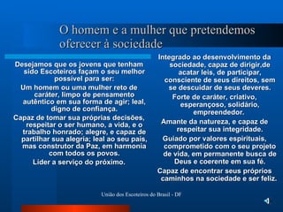 O homem e a mulher que pretendemos oferecer à sociedade Desejamos que os jovens que tenham sido Escoteiros façam o seu melhor possível para ser: Um homem ou uma mulher reto de caráter, limpo de pensamento autêntico em sua forma de agir; leal, digno de confiança. Capaz de tomar sua próprias decisões, respeitar o ser humano, a vida, e o trabalho honrado; alegre, e capaz de partilhar sua alegria; leal ao seu país, mas construtor da Paz, em harmonia com todos os povos. Líder a serviço do próximo. Integrado ao desenvolvimento da sociedade, capaz de dirigir,de acatar leis, de participar, consciente de seus direitos, sem se descuidar de seus deveres. Forte de caráter, criativo, esperançoso, solidário, empreendedor.  Amante da natureza, e capaz de respeitar sua integridade. Guiado por valores espirituais, comprometido com o seu projeto de vida, em permanente busca de Deus e coerente em sua fé. Capaz de encontrar seus próprios caminhos na sociedade e ser feliz.  