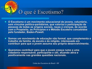O que é Escotismo? O Escotismo é um movimento educacional de jovens, voluntário, sem vínculos político-partidários, que valoriza a participação de pessoas de todas as origens sociais, raças e crenças, de acordo com o Propósito, os Princípios e o Método Escoteiro concebidos pelo fundador, Baden-Powell. Somos um movimento de educação não formal, que complementa o trabalho da família, da escola e da religião, interessado em contribuir para que o jovem assuma seu próprio desenvolvimento. Queremos contribuir para que o jovem cresça rumo a uma cidadania responsável, participante e útil, atuando ativa e positivamente nas grandes questões nacionais. 