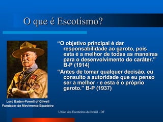 O que é Escotismo? “ O objetivo principal é dar responsabilidade ao garoto, pois esta é a melhor de todas as maneiras para o desenvolvimento do caráter.” B-P (1914) “ Antes de tomar qualquer decisão, eu consulto a autoridade que eu penso ser a melhor - e esta é o próprio garoto.” B-P (1937) Lord Baden-Powell of Gilwell Fundador do Movimento Escoteiro 
