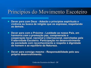 Princípios do Movimento Escoteiro Dever para com Deus - Adesão a princípios espirituais e vivência ou busca de religião que os expresse, respeitando as demais.  Dever para com o Próximo - Lealdade ao nosso País, em harmonia com a promoção paz, compreensão e cooperação local, nacional e internacional, exercitadas pela Fraternidade Escoteira. Participação no desenvolvimento da sociedade com reconhecimento e respeito à dignidade do homem e ao equilíbrio da Natureza.  Dever para consigo mesmo - Responsabilidade pelo seu próprio desenvolvimento.  