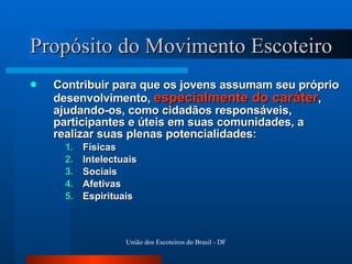 Propósito do Movimento Escoteiro Contribuir para que os jovens assumam seu próprio desenvolvimento,  especialmente do caráter , ajudando-os, como cidadãos responsáveis, participantes e úteis em suas comunidades, a realizar suas plenas potencialidades:  Físicas  Intelectuais Sociais Afetivas Espirituais 