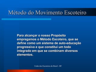 Método do Movimento Escoteiro Para alcançar o nosso Propósito empregamos o Método Escoteiro, que se define como um sistema de auto-educação progressiva e que constitui um todo integrado em que se combinam diversos elementos. 