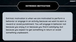 Extrinsic motivation is when we are motivated to perform a
behavior or engage in an activity because we want to earn a
reward or avoid punishment. You will engage in behavior not
because you enjoy it or because you find it satisfying, but
because you expect to get something in return or avoid
something unpleasant.
EXTRINSIC MOTIVATION
ONDOY
 