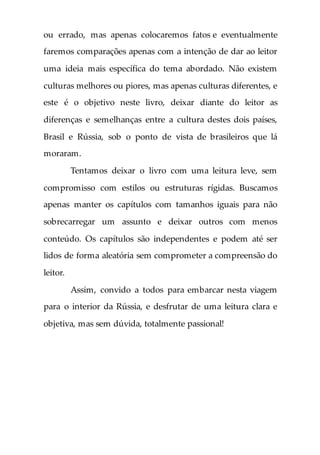 ou errado, mas apenas colocaremos fatos e eventualmente
faremos comparações apenas com a intenção de dar ao leitor
uma ideia mais específica do tema abordado. Não existem
culturas melhores ou piores, mas apenas culturas diferentes, e
este é o objetivo neste livro, deixar diante do leitor as
diferenças e semelhanças entre a cultura destes dois países,
Brasil e Rússia, sob o ponto de vista de brasileiros que lá
moraram.
Tentamos deixar o livro com uma leitura leve, sem
compromisso com estilos ou estruturas rígidas. Buscamos
apenas manter os capítulos com tamanhos iguais para não
sobrecarregar um assunto e deixar outros com menos
conteúdo. Os capítulos são independentes e podem até ser
lidos de forma aleatória sem comprometer a compreensão do
leitor.
Assim, convido a todos para embarcar nesta viagem
para o interior da Rússia, e desfrutar de uma leitura clara e
objetiva, mas sem dúvida, totalmente passional!
 