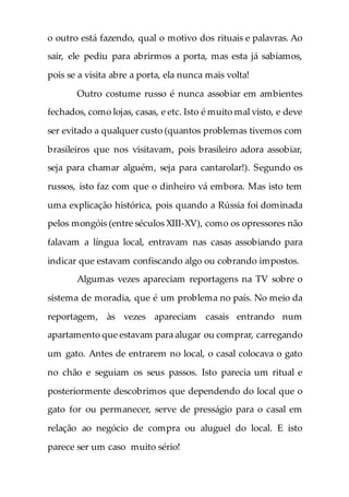 o outro está fazendo, qual o motivo dos rituais e palavras. Ao
sair, ele pediu para abrirmos a porta, mas esta já sabíamos,
pois se a visita abre a porta, ela nunca mais volta!
Outro costume russo é nunca assobiar em ambientes
fechados, como lojas, casas, e etc. Isto é muito mal visto, e deve
ser evitado a qualquer custo (quantos problemas tivemos com
brasileiros que nos visitavam, pois brasileiro adora assobiar,
seja para chamar alguém, seja para cantarolar!). Segundo os
russos, isto faz com que o dinheiro vá embora. Mas isto tem
uma explicação histórica, pois quando a Rússia foi dominada
pelos mongóis (entre séculos XIII-XV), como os opressores não
falavam a língua local, entravam nas casas assobiando para
indicar que estavam confiscando algo ou cobrando impostos.
Algumas vezes apareciam reportagens na TV sobre o
sistema de moradia, que é um problema no país. No meio da
reportagem, às vezes apareciam casais entrando num
apartamento que estavam para alugar ou comprar, carregando
um gato. Antes de entrarem no local, o casal colocava o gato
no chão e seguiam os seus passos. Isto parecia um ritual e
posteriormente descobrimos que dependendo do local que o
gato for ou permanecer, serve de presságio para o casal em
relação ao negócio de compra ou aluguel do local. E isto
parece ser um caso muito sério!
 