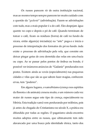 Os russos parecem rir de outra instituição nacional,
mas ao mesmo tempo sempre parecem ter muito cuidado com
a questão da “gadanie” (adivinhação). Fazem-se adivinhações
com tudo, mas a mais popular é a do café. Eles despejam água
quente no copo e depois o pó de café. Quando terminam de
tomar o café, ficam os resíduos (borra) de café no fundo da
xícara, então algum(a) iniciado(a) na “arte” pega-a e inicia o
processo de interpretação dos formatos do pó no fundo. inda
existe o processo de adivinhação pela vela, que consiste em
deixar pingar gotas de cera derretida das velas em uma bacia
ou copo. Ao se passar pelos pontos de ônibus ou bonde, é
possível ver inúmeros anúncios de “Gadanie” pendurados nos
postes. Existem ainda as vovós (especialmente) nas pequenas
cidades e vilas que são as que sabem fazer magias, conhecem
ervas, tem “poderes”.
Em alguns lugares, o xama9nismo (crença nos espíritos
da floresta e de animais) cresceu muito, e um número cada vez
maior de russos segue este tipo de crença, especialmente na
Sibéria. Esta tradição xamã vem perdurando por milênios, pois
já antes da chegada do Cristianismo no século X, a prática era
difundida por todas as regiões. O paganismo ainda encontra
muitos adeptos entre os russos, que ultimamente tem sido
alavancado por uma busca pela identidade étnica, tanto dos
 