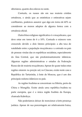 siberianos, quanto dos eslavos no oeste.
Contudo, os russos são em sua maioria cristãos
ortodoxos, e ainda que as estatísticas e estimativas sejam
conflitantes, podemos assumir que algo em torno de 60% se
considerem ao menos adeptos de alguma forma com a
ortodoxia oficial.
Outro bloco religioso significativo é o muçulmano, que
deve estar em torno de 6 a 10%. Contudo o número vem
crescendo devido a dois fatores principais: a alta taxa de
natalidade entre a população muçulmana e a entrada no país
de pessoas vindas das ex-repúblicas socialistas, especialmente
da Ásia Central, que são predominantemente islâmicas.
Algumas regiões administrativas e estados da Federação
Russa são de maioria muçulmana.Apesar de quase todas estas
regiões estarem na porção sul, no Cáucaso, existe neste caso a
República do Tartaristão, à leste de Moscou, que é um dos
principais redutos islâmicos no país.
As regiões budistas se concentram na Sibéria, perto da
China e Mongólia. Existe ainda uma república budista na
parte europeia, que é a única região budista da Europa,
chamada Kalmikya.
Não poderíamos deixar de mencionar a forte presença
judaica. Apesar de sua porcentagem ser relativamente baixa,
 