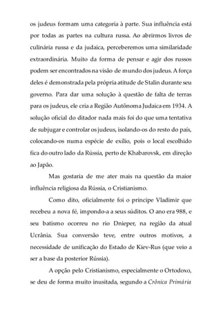 os judeus formam uma categoria à parte. Sua influência está
por todas as partes na cultura russa. Ao abrirmos livros de
culinária russa e da judaica, perceberemos uma similaridade
extraordinária. Muito da forma de pensar e agir dos russos
podem ser encontrados na visão de mundo dos judeus.A força
deles é demonstrada pela própria atitude de Stalin durante seu
governo. Para dar uma solução à questão de falta de terras
para os judeus, ele cria a Região Autônoma Judaica em 1934. A
solução oficial do ditador nada mais foi do que uma tentativa
de subjugar e controlar os judeus, isolando-os do resto do país,
colocando-os numa espécie de exílio, pois o local escolhido
fica do outro lado da Rússia, perto de Khabarovsk, em direção
ao Japão.
Mas gostaria de me ater mais na questão da maior
influência religiosa da Rússia, o Cristianismo.
Como dito, oficialmente foi o príncipe Vladimir que
recebeu a nova fé, impondo-a a seus súditos. O ano era 988, e
seu batismo ocorreu no rio Dnieper, na região da atual
Ucrânia. Sua conversão teve, entre outros motivos, a
necessidade de unificação do Estado de Kiev-Rus (que veio a
ser a base da posterior Rússia).
A opção pelo Cristianismo, especialmente o Ortodoxo,
se deu de forma muito inusitada, segundo a Crônica Primária
 