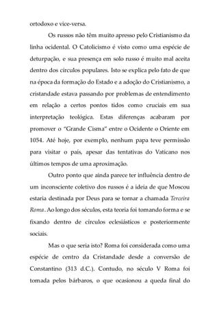 ortodoxo e vice-versa.
Os russos não têm muito apresso pelo Cristianismo da
linha ocidental. O Catolicismo é visto como uma espécie de
deturpação, e sua presença em solo russo é muito mal aceita
dentro dos círculos populares. Isto se explica pelo fato de que
na época da formação do Estado e a adoção do Cristianismo, a
cristandade estava passando por problemas de entendimento
em relação a certos pontos tidos como cruciais em sua
interpretação teológica. Estas diferenças acabaram por
promover o “Grande Cisma” entre o Ocidente o Oriente em
1054. Até hoje, por exemplo, nenhum papa teve permissão
para visitar o país, apesar das tentativas do Vaticano nos
últimos tempos de uma aproximação.
Outro ponto que ainda parece ter influência dentro de
um inconsciente coletivo dos russos é a ideia de que Moscou
estaria destinada por Deus para se tornar a chamada Terceira
Roma.Ao longo dos séculos, esta teoria foi tomando forma e se
fixando dentro de círculos eclesiásticos e posteriormente
sociais.
Mas o que seria isto? Roma foi considerada como uma
espécie de centro da Cristandade desde a conversão de
Constantino (313 d.C.). Contudo, no século V Roma foi
tomada pelos bárbaros, o que ocasionou a queda final do
 