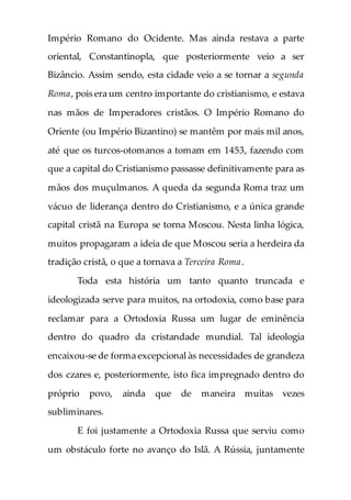 Império Romano do Ocidente. Mas ainda restava a parte
oriental, Constantinopla, que posteriormente veio a ser
Bizâncio. Assim sendo, esta cidade veio a se tornar a segunda
Roma, pois era um centro importante do cristianismo, e estava
nas mãos de Imperadores cristãos. O Império Romano do
Oriente (ou Império Bizantino) se mantêm por mais mil anos,
até que os turcos-otomanos a tomam em 1453, fazendo com
que a capital do Cristianismo passasse definitivamente para as
mãos dos muçulmanos. A queda da segunda Roma traz um
vácuo de liderança dentro do Cristianismo, e a única grande
capital cristã na Europa se torna Moscou. Nesta linha lógica,
muitos propagaram a ideia de que Moscou seria a herdeira da
tradição cristã, o que a tornava a Terceira Roma.
Toda esta história um tanto quanto truncada e
ideologizada serve para muitos, na ortodoxia, como base para
reclamar para a Ortodoxia Russa um lugar de eminência
dentro do quadro da cristandade mundial. Tal ideologia
encaixou-se de forma excepcional às necessidades de grandeza
dos czares e, posteriormente, isto fica impregnado dentro do
próprio povo, ainda que de maneira muitas vezes
subliminares.
E foi justamente a Ortodoxia Russa que serviu como
um obstáculo forte no avanço do Islã. A Rússia, juntamente
 