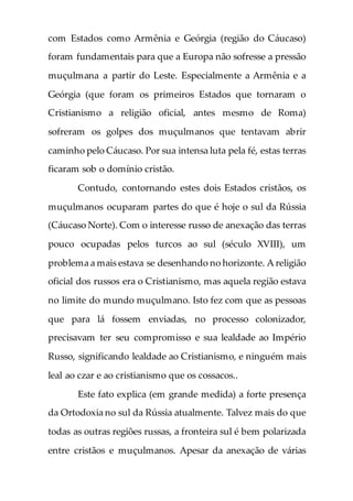 com Estados como Armênia e Geórgia (região do Cáucaso)
foram fundamentais para que a Europa não sofresse a pressão
muçulmana a partir do Leste. Especialmente a Armênia e a
Geórgia (que foram os primeiros Estados que tornaram o
Cristianismo a religião oficial, antes mesmo de Roma)
sofreram os golpes dos muçulmanos que tentavam abrir
caminho pelo Cáucaso. Por sua intensa luta pela fé, estas terras
ficaram sob o domínio cristão.
Contudo, contornando estes dois Estados cristãos, os
muçulmanos ocuparam partes do que é hoje o sul da Rússia
(Cáucaso Norte). Com o interesse russo de anexação das terras
pouco ocupadas pelos turcos ao sul (século XVIII), um
problema a mais estava se desenhando no horizonte. A religião
oficial dos russos era o Cristianismo, mas aquela região estava
no limite do mundo muçulmano. Isto fez com que as pessoas
que para lá fossem enviadas, no processo colonizador,
precisavam ter seu compromisso e sua lealdade ao Império
Russo, significando lealdade ao Cristianismo, e ninguém mais
leal ao czar e ao cristianismo que os cossacos..
Este fato explica (em grande medida) a forte presença
da Ortodoxia no sul da Rússia atualmente. Talvez mais do que
todas as outras regiões russas, a fronteira sul é bem polarizada
entre cristãos e muçulmanos. Apesar da anexação de várias
 