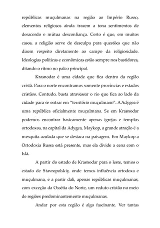 repúblicas muçulmanas na região ao Império Russo,
elementos religiosos ainda trazem a tona sentimentos de
desacordo e mútua desconfiança. Certo é que, em muitos
casos, a religião serve de desculpa para questões que não
dizem respeito diretamente ao campo da religiosidade.
Ideologias políticas e econômicas estão sempre nos bastidores,
ditando o ritmo no palco principal.
Krasnodar é uma cidade que fica dentro da região
cristã. Para o norte encontramos somente províncias e estados
cristãos. Contudo, basta atravessar o rio que fica ao lado da
cidade para se entrar em “território muçulmano”. AAdygea é
uma república oficialmente muçulmana. Se em Krasnodar
podemos encontrar basicamente apenas igrejas e templos
ortodoxos, na capital da Adygea, Maykop, a grande atração é a
mesquita azulada que se destaca na paisagem. Em Maykop a
Ortodoxia Russa está presente, mas ela divide a cena com o
Islã.
A partir do estado de Krasnodar para o leste, temos o
estado de Stavropolskiy, onde temos influência ortodoxa e
muçulmana, e a partir dali, apenas repúblicas muçulmanas,
com exceção da Ossétia do Norte, um reduto cristão no meio
de regiões predominantemente muçulmanas.
Andar por esta região é algo fascinante. Ver tantas
 