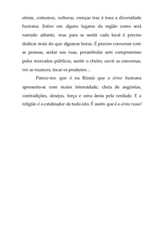 etnias, costumes, culturas, crenças traz à tona a diversidade
humana. Estive em alguns lugares da região como será
narrado adiante, mas para se sentir cada local é preciso
dedicar mais do que algumas horas. É preciso conversar com
as pessoas, andar nas ruas, perambular sem compromisso
pelos mercados públicos, sentir o cheiro, ouvir as conversas,
ver as nuances, tocar os produtos…
Parece-me que é na Rússia que a alma humana
apresenta-se com maior intensidade, cheia de angústias,
contradições, desejos, força e uma ânsia pela verdade. E a
religião é o catalizador de tudo isto. É assim que é a alma russa!
 