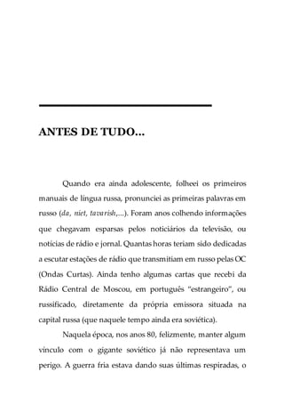 ANTES DE TUDO…
Quando era ainda adolescente, folheei os primeiros
manuais de língua russa, pronunciei as primeiras palavras em
russo (da, niet, tavarish,...). Foram anos colhendo informações
que chegavam esparsas pelos noticiários da televisão, ou
notícias de rádio e jornal. Quantas horas teriam sido dedicadas
a escutar estações de rádio que transmitiam em russo pelas OC
(Ondas Curtas). Ainda tenho algumas cartas que recebi da
Rádio Central de Moscou, em português “estrangeiro”, ou
russificado, diretamente da própria emissora situada na
capital russa (que naquele tempo ainda era soviética).
Naquela época, nos anos 80, felizmente, manter algum
vínculo com o gigante soviético já não representava um
perigo. A guerra fria estava dando suas últimas respiradas, o
 