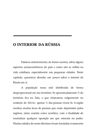 O INTERIOR DA RÚSSIA
Falamos anteriormente, de forma sucinta, sobre alguns
aspectos socioeconômicos do país e como isto se reflete na
vida cotidiana, especialmente nas pequenas cidades. Neste
capítulo, queremos abordar um pouco sobre o interior da
Rússia em si.
A população russa está distribuída de forma
desproporcional em seu território. Se aproximadamente ⅔ do
território fica na Ásia, o que chamamos vulgarmente no
ocidente de Sibéria, apenas ⅓ das pessoas vivem lá. A região
recebeu muitas levas de pessoas que eram deportadas pelos
regimes, tanto czarista como soviético, com a finalidade de
neutralizar qualquer oposição aos que estavam no poder.
Muitas cidades do norte siberiano foram fundadas exatamente
 