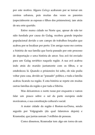 por este motivo. Alguns Gulags acabaram por se tornar em
centros urbanos, pois muitas das vezes os parentes
(especialmente as esposas e filhos dos prisioneiros), iam atrás
de seu ente querido.
Estive numa cidade no Norte que, apesar de não ter
sido fundada por causa do Gulag, recebeu grande impulso
populacional devido a um campo de trabalhos forçados que
acabou por se localizar por perto. Um amigo russo me contou
a história de sua família que havia passado por este processo
de deportação e uma história de amor. Seu avô foi enviado
para um Gulag soviético naquela região. A sua avó acabou
indo atrás do marido juntamente com os filhos, e se
estabeleceu lá. Quando o prisioneiro foi solto, ele não podia
voltar para casa, devido ao “passado” político, e toda a família
acabou ficando na região. E esta história se repete em muitas
outras famílias da região e por toda a Sibéria.
Mas deixaremos o norte russo por enquanto e vamos
falar um pouco sobre o sul da parte europeia onde
morávamos, e sua constituição cultural e social.
A maior cidade da região é Roston-na-Donu, sendo
seguida por Volgogrado (da qual falaremos depois) e
Krasnodar, que juntas somam 3 milhões de pessoas.
Como dissemos, Krasnodar tem algo em torno de um
 