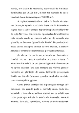 milhão, e o Estado de Krasnodar, pouco mais de 5 milhões,
distribuídos por 76.000 km², menor por exemplo do que o
estado de Santa Catarina (aprox. 95.000 km²).
A região é considerada o celeiro da Rússia, devido a
sua produção agrícola e pecuária. Basta sair de Krasnodar e
logo se pode a ver os campos de plantio espalhados até perder
de vista. No verão, por exemplo, é possível andar quilômetros
pela estrada vendo os campos cobertos de amarelo dos
girassóis, os famosos “girassóis da Rússia”. Dependendo da
época que se anda pelo interior, as cores mudam, e assim os
campos se tornam monocromáticos por vastas extensões.
Ao chegar ou partir do aeroporto de Krasnodar é
possível ver os campos cultivados por toda a terra. O
aeroporto fica ao lado de um grande lago artificial construído
na época soviética. Em suas margens são visíveis grandes
extensões de plantação de arroz, facilmente perceptíveis
devido ao fato de formarem grandes quadrados no chão,
parecendo espelhos gigantes.
Outro grande destaque são as plantações de trigo, que
sustentam em grande parte o mercado russo. Toda esta
variedade e força da agricultura acabam por se refletir nas
cores quase que oficiais do estado de Krasnodar, verde e
amarelo. Estas são, a propósito, as cores do mais tradicional
 