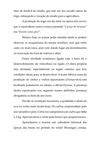 time de futebol do estado, que tem em seu escudo ramos de
trigo, reforçando a vocação do estado para a agricultura.
A produção de trigo era tão forte na época dos soviets,
que o equivalente russo à nossa expressão “a preço de banana”
era “barato como pão!”.
Mesmo hoje ao passar pelas estradas ainda se podem
observar os maquinários do tempo soviético, mas que estão
cada vez mais raros, pois vem dando lugar aos investimentos
na renovação da frota de tratores e afins.
Outra atividade econômica ligada com a terra foi o
desenvolvimento da vinicultura na região. O clima propicia
esta atividade, especialmente na região costeira, que tem
condições ideais para se desenvolver. A maior fábrica russa de
produção de vinhos e vinhos espumantes (champanhes) está
localizada justamente no estado, a Abrau-Dyurso. A presença
destes espumantes era, segundo nossos anfitriões, presença
obrigatória na festa de ano novo.
Devido às condições favoráveis, a qualidade e oferta de
uva no verão eram muito boas. Os cachos surpreendiam pelo
seu tamanho e peso. Certa vez compramos um cacho que tinha
1,2 kg. Apreciávamos o verão pela fartura que proporcionava.
Aprendemos a montar um calendário informal das
épocas das frutas no período do verão! Morangos, cerejas,
 