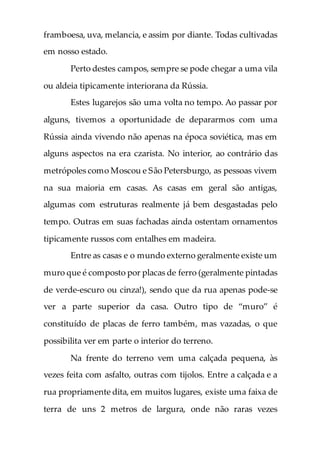 framboesa, uva, melancia, e assim por diante. Todas cultivadas
em nosso estado.
Perto destes campos, sempre se pode chegar a uma vila
ou aldeia tipicamente interiorana da Rússia.
Estes lugarejos são uma volta no tempo. Ao passar por
alguns, tivemos a oportunidade de depararmos com uma
Rússia ainda vivendo não apenas na época soviética, mas em
alguns aspectos na era czarista. No interior, ao contrário das
metrópoles como Moscou e São Petersburgo, as pessoas vivem
na sua maioria em casas. As casas em geral são antigas,
algumas com estruturas realmente já bem desgastadas pelo
tempo. Outras em suas fachadas ainda ostentam ornamentos
tipicamente russos com entalhes em madeira.
Entre as casas e o mundo externo geralmente existe um
muro que é composto por placas de ferro (geralmente pintadas
de verde-escuro ou cinza!), sendo que da rua apenas pode-se
ver a parte superior da casa. Outro tipo de “muro” é
constituído de placas de ferro também, mas vazadas, o que
possibilita ver em parte o interior do terreno.
Na frente do terreno vem uma calçada pequena, às
vezes feita com asfalto, outras com tijolos. Entre a calçada e a
rua propriamente dita, em muitos lugares, existe uma faixa de
terra de uns 2 metros de largura, onde não raras vezes
 